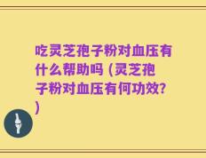 吃灵芝孢子粉对血压有什么帮助吗 (灵芝孢子粉对血压有何功效？)