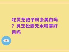 吃灵芝孢子粉会美白吗？灵芝松露无水喷雾好用吗