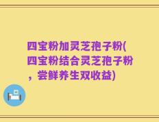 四宝粉加灵芝孢子粉(四宝粉结合灵芝孢子粉，尝鲜养生双收益)