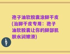 孢子油软胶囊涂脚干皮(治脚干皮专用：孢子油软胶囊让你的脚部肌肤水润嫩滑)