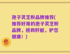 孢子灵芝粉品牌推荐(推荐好用的孢子灵芝粉品牌，拯救肝脏，护您健康！)