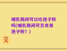 哺乳期间可以吃孢子粉吗(哺乳期间可否食用孢子粉？)
