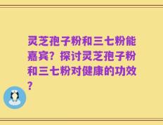 灵芝孢子粉和三七粉能嘉宾？探讨灵芝孢子粉和三七粉对健康的功效？