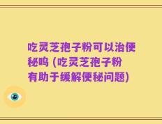 吃灵芝孢子粉可以治便秘呜 (吃灵芝孢子粉有助于缓解便秘问题)