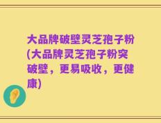大品牌破壁灵芝孢子粉(大品牌灵芝孢子粉突破壁，更易吸收，更健康)