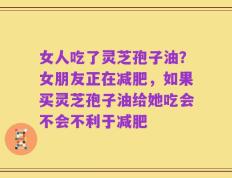 女人吃了灵芝孢子油？女朋友正在减肥，如果买灵芝孢子油给她吃会不会不利于减肥