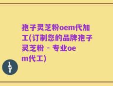 孢子灵芝粉oem代加工(订制您的品牌孢子灵芝粉 - 专业oem代工)