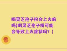 喝灵芝孢子粉会上火嘛吗(喝灵芝孢子粉可能会导致上火症状吗？)