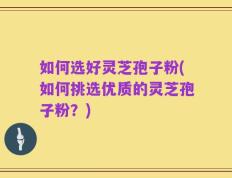 如何选好灵芝孢子粉(如何挑选优质的灵芝孢子粉？)
