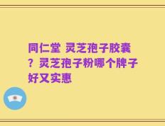 同仁堂 灵芝孢子胶囊？灵芝孢子粉哪个牌子好又实惠