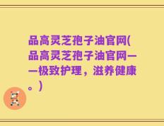品高灵芝孢子油官网(品高灵芝孢子油官网——极致护理，滋养健康。)