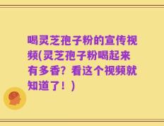 喝灵芝孢子粉的宣传视频(灵芝孢子粉喝起来有多香？看这个视频就知道了！)