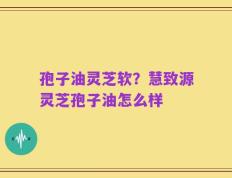 孢子油灵芝软？慧致源灵芝孢子油怎么样