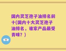 国内灵芝孢子油排名前十(国内十大灵芝孢子油排名，谁家产品最受青睐？)