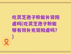 吃灵芝孢子粉能补肾阳虚吗(吃灵芝孢子粉能够有效补充肾阳虚吗？)