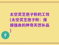 太空灵芝孢子粉的工效(太空灵芝孢子粉：保健强身的神奇天然补品)