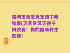 咨询芝素堂灵芝孢子粉胶囊(芝素堂灵芝孢子粉胶囊：你的健康养生选择)