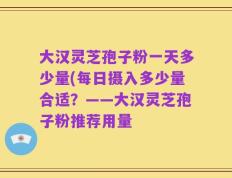 大汉灵芝孢子粉一天多少量(每日摄入多少量合适？——大汉灵芝孢子粉推荐用量