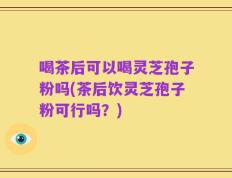 喝茶后可以喝灵芝孢子粉吗(茶后饮灵芝孢子粉可行吗？)