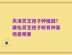 天津灵芝孢子种植园？康怡灵芝孢子粉育种基地是哪里