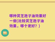 哪种灵芝孢子油效果好一些(比较灵芝孢子油效果，哪个更好？)