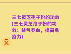 三七灵芝孢子粉的功效(三七灵芝孢子粉的功效：益气养血，提高免疫力)