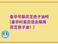 备孕可服灵芝孢子油吗(备孕时是否适合服用灵芝孢子油？)