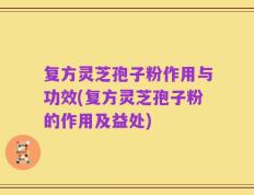 复方灵芝孢子粉作用与功效(复方灵芝孢子粉的作用及益处)