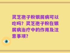 灵芝孢子粉银屑病可以吃吗？灵芝孢子粉在银屑病治疗中的作用及注意事项？