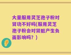 大量服用灵芝孢子粉对肾功不好吗(服用灵芝孢子粉会对肾脏产生负面影响吗？)