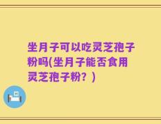 坐月子可以吃灵芝孢子粉吗(坐月子能否食用灵芝孢子粉？)