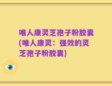 唯人康灵芝孢子粉胶囊(唯人康灵：强效的灵芝孢子粉胶囊)
