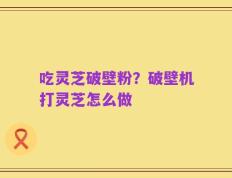 吃灵芝破壁粉？破壁机打灵芝怎么做