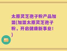 太原灵芝孢子粉产品加盟(加盟太原灵芝孢子粉，开启健康新事业！)