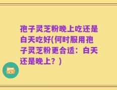 孢子灵芝粉晚上吃还是白天吃好(何时服用孢子灵芝粉更合适：白天还是晚上？)