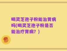 喝灵芝孢子粉能治胃病吗(喝灵芝孢子粉是否能治疗胃病？)