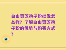 白山灵芝孢子粉批发怎么样？了解白山灵芝孢子粉的优势与购买方式？