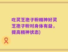 吃灵芝孢子粉精神好灵芝孢子粉对身体有益，提高精神状态)