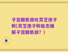 子宫腺肌症吃灵芝孢子粉(灵芝孢子粉能否缓解子宫腺肌症？)
