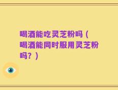 喝酒能吃灵芝粉吗 (喝酒能同时服用灵芝粉吗？)