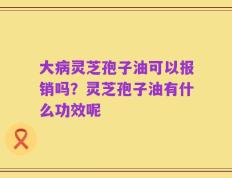 大病灵芝孢子油可以报销吗？灵芝孢子油有什么功效呢