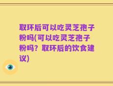取环后可以吃灵芝孢子粉吗(可以吃灵芝孢子粉吗？取环后的饮食建议)
