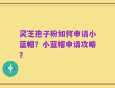 灵芝孢子粉如何申请小蓝帽？小蓝帽申请攻略？