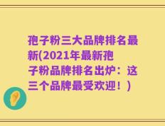 孢子粉三大品牌排名最新(2021年最新孢子粉品牌排名出炉：这三个品牌最受欢迎！)