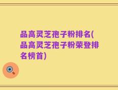 品高灵芝孢子粉排名(品高灵芝孢子粉荣登排名榜首)