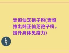 壹恒仙芝孢子粉(壹恒推出纯正仙芝孢子粉，提升身体免疫力)