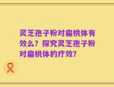 灵芝孢子粉对扁桃体有效么？探究灵芝孢子粉对扁桃体的疗效？