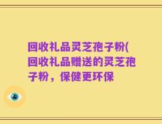 回收礼品灵芝孢子粉(回收礼品赠送的灵芝孢子粉，保健更环保