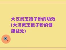 大汉灵芝孢子粉的功效(大汉灵芝孢子粉的健康益处)