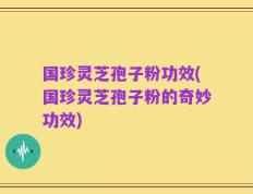 国珍灵芝孢子粉功效(国珍灵芝孢子粉的奇妙功效)